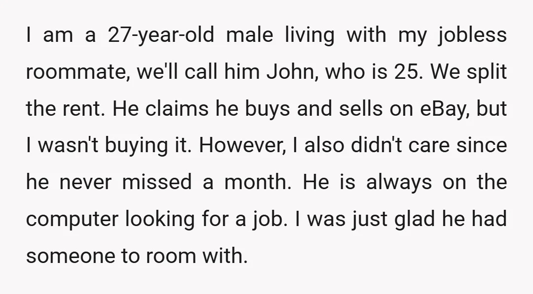 I am a 27-year-old male living with my jobless roommate, we'll call him John, who is 25. We split the rent. He claims he buys and sells on eBay, but...