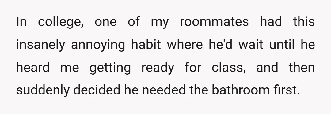In college, one of my roommates had this insanely annoying habit where he'd wait until he heard me getting ready for class, and then suddenly decided he needed the bathroom...