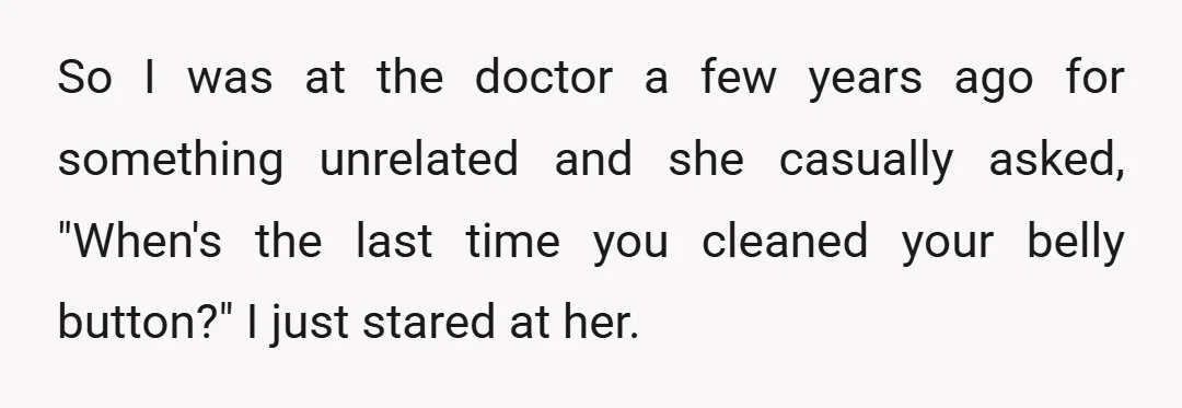 So I was at the doctor a few years ago for something unrelated and she casually asked, "When's the last time you cleaned your belly button?" I just stared at...