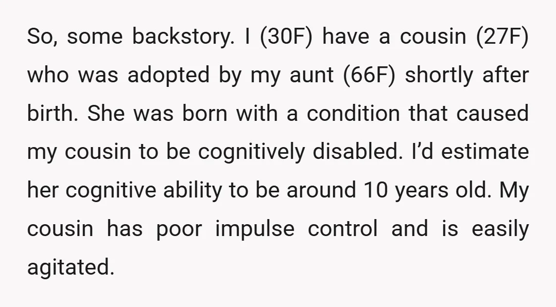 So, some backstory. I (30F) have a cousin (27F) who was adopted by my aunt (66F) shortly after birth. She was born with a condition that caused my cousin to...
