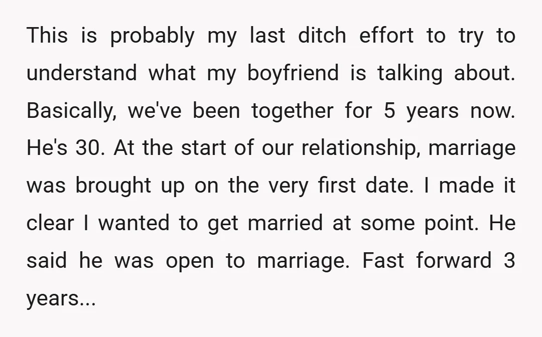 This is probably my last ditch effort to try to understand what my boyfriend is talking about. Basically, we've been together for 5 years now. He's 30. At the start...