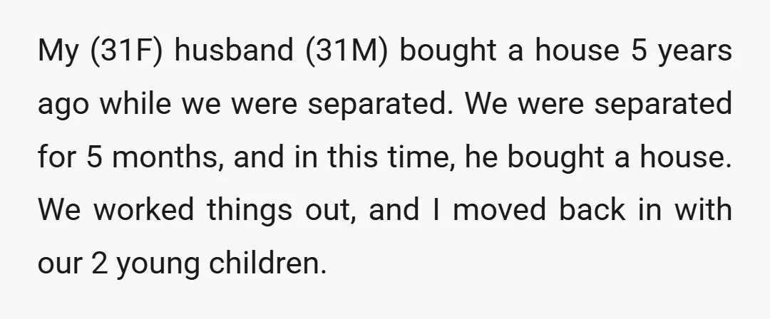 My (31F) husband (31M) bought a house 5 years ago while we were separated. We were separated for 5 months, and in this time, he bought a house. We worked...