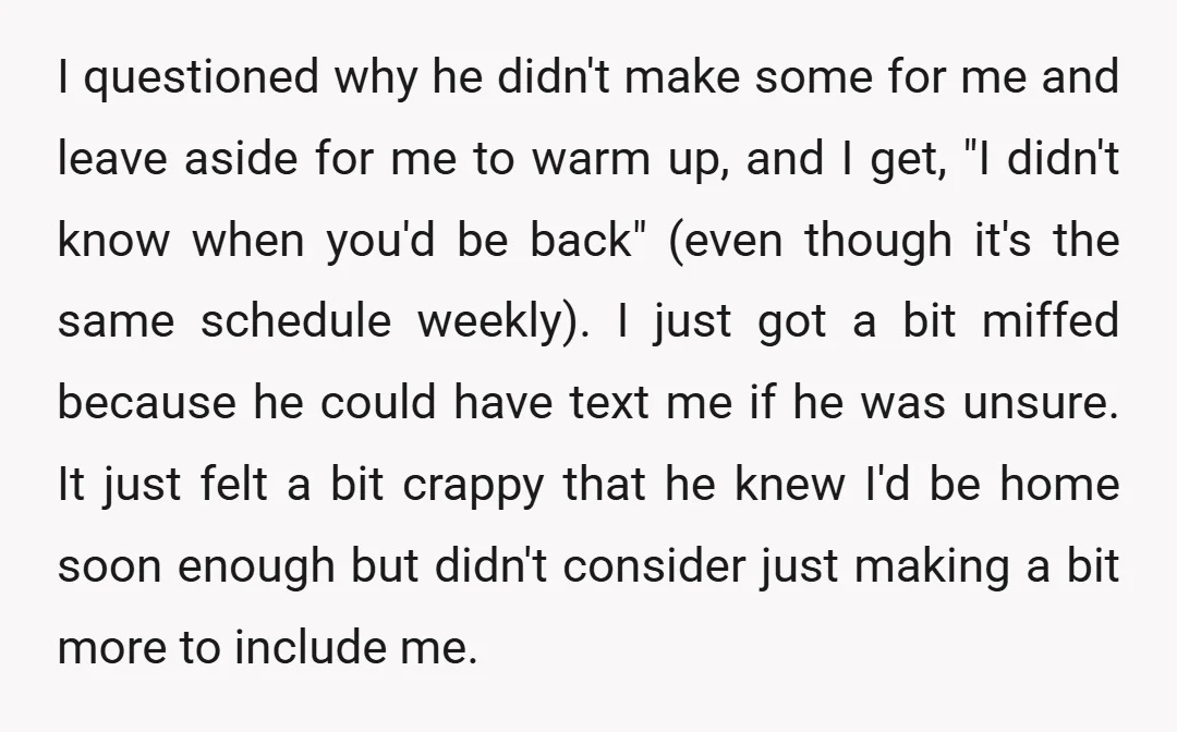 I questioned why he didn't make some for me and leave aside for me to warm up, and I get, "I didn't know when you'd be back" (even though it's...