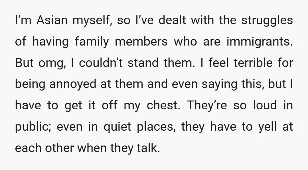 I’m Asian myself, so I’ve dealt with the struggles of having family members who are immigrants. But omg, I couldn’t stand them. I feel terrible for being annoyed at them...