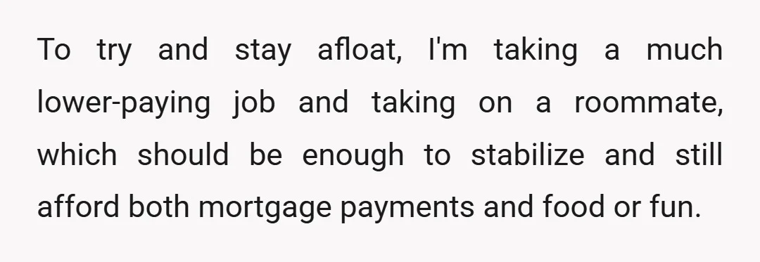 To try and stay afloat, I'm taking a much lower-paying job and taking on a roommate, which should be enough to stabilize and still afford both mortgage payments and food...