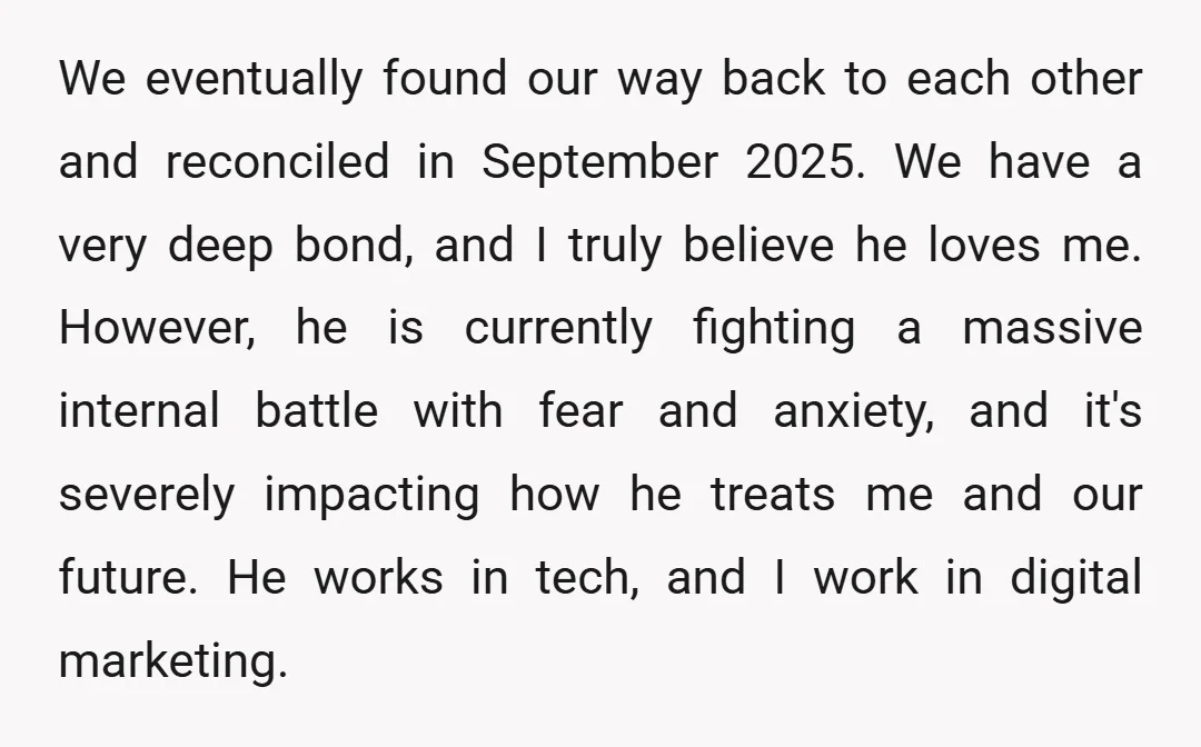 We eventually found our way back to each other and reconciled in September 2025. We have a very deep bond, and I truly believe he loves me. However, he is...
