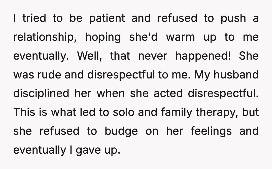 I tried to be patient and refused to push a relationship, hoping she'd warm up to me eventually. Well, that never happened! She was rude and disrespectful to me. My...