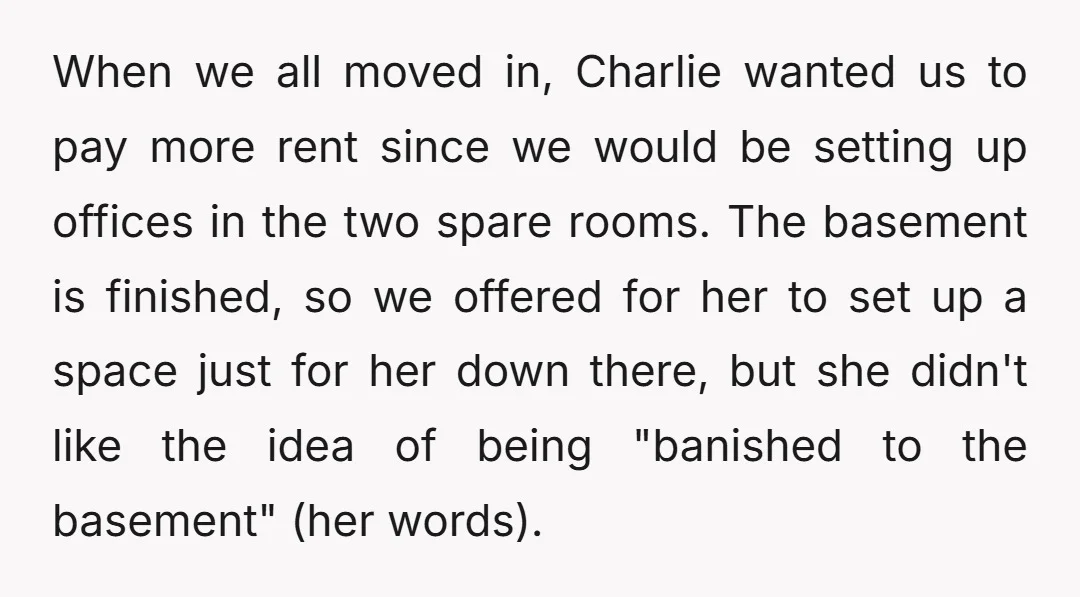 When we all moved in, Charlie wanted us to pay more rent since we would be setting up offices in the two spare rooms. The basement is finished, so we...