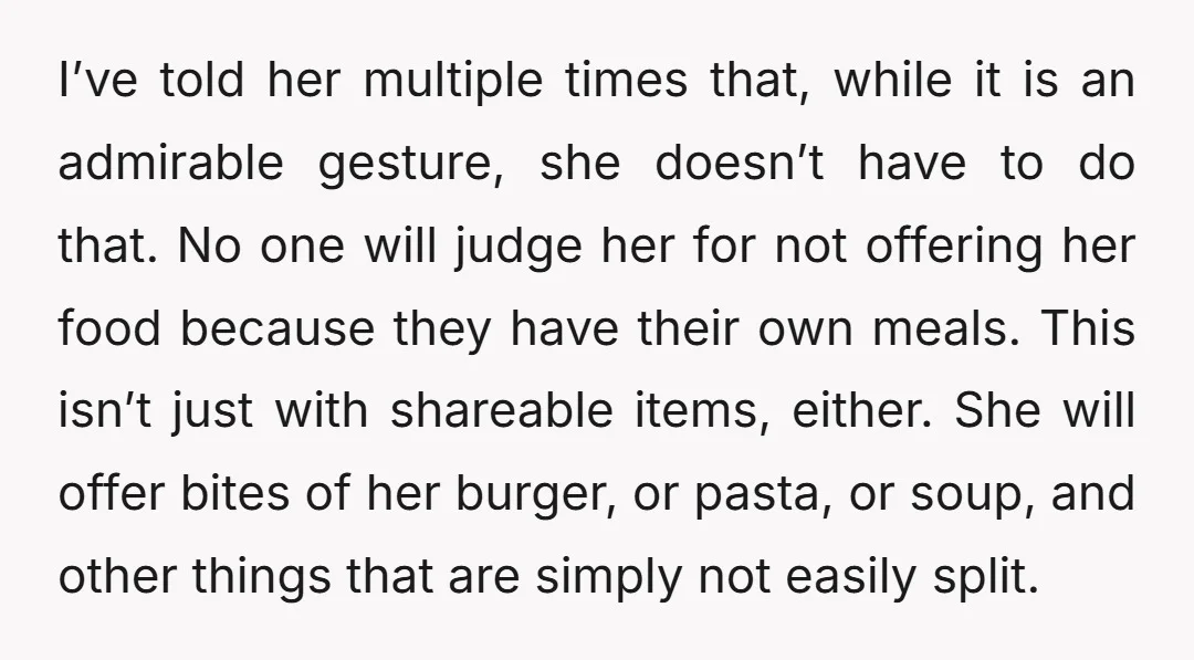 I’ve told her multiple times that, while it is an admirable gesture, she doesn’t have to do that. No one will judge her for not offering her food because they...