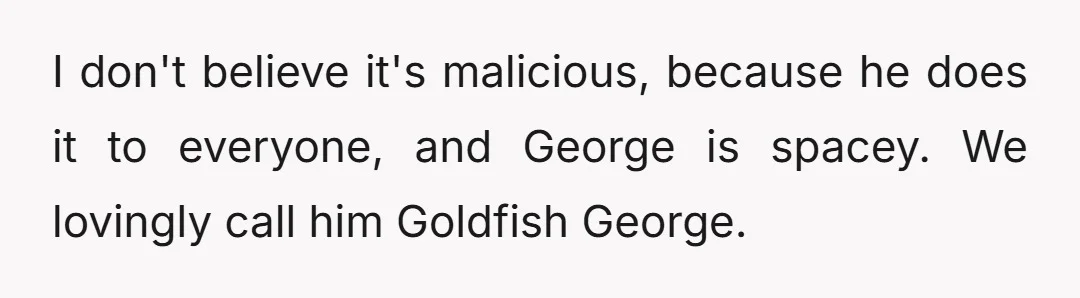 I don't believe it's malicious, because he does it to everyone, and George is spacey. We lovingly call him Goldfish George.