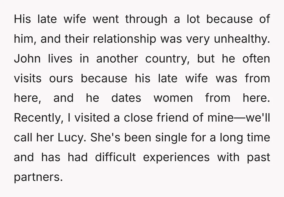 His late wife went through a lot because of him, and their relationship was very unhealthy. John lives in another country, but he often visits ours because his late wife...