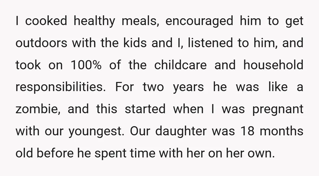 I cooked healthy meals, encouraged him to get outdoors with the kids and I, listened to him, and took on 100% of the childcare and household responsibilities. For two years...
