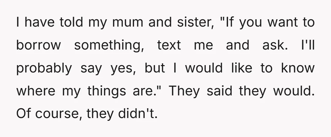 I have told my mum and sister, "If you want to borrow something, text me and ask. I'll probably say yes, but I would like to know where my things...