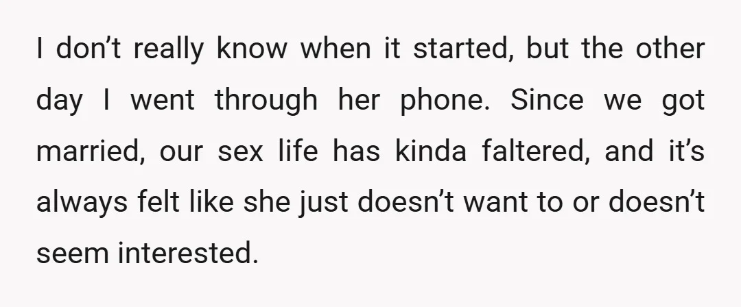 I don’t really know when it started, but the other day I went through her phone. Since we got married, our sex life has kinda faltered, and it’s always felt...