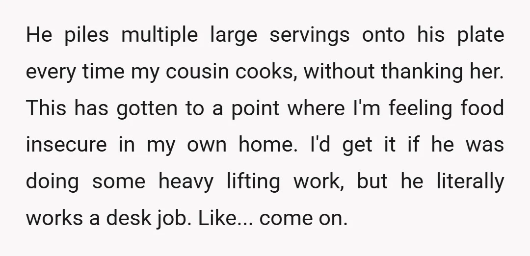 He piles multiple large servings onto his plate every time my cousin cooks, without thanking her. This has gotten to a point where I'm feeling food insecure in my own...