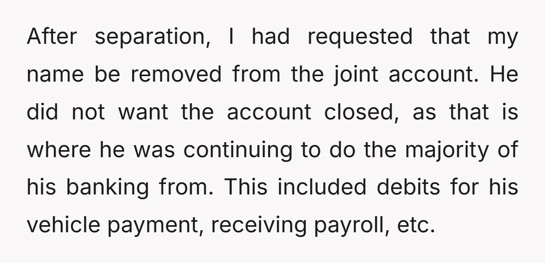 After separation, I had requested that my name be removed from the joint account. He did not want the account closed, as that is where he was continuing to do...