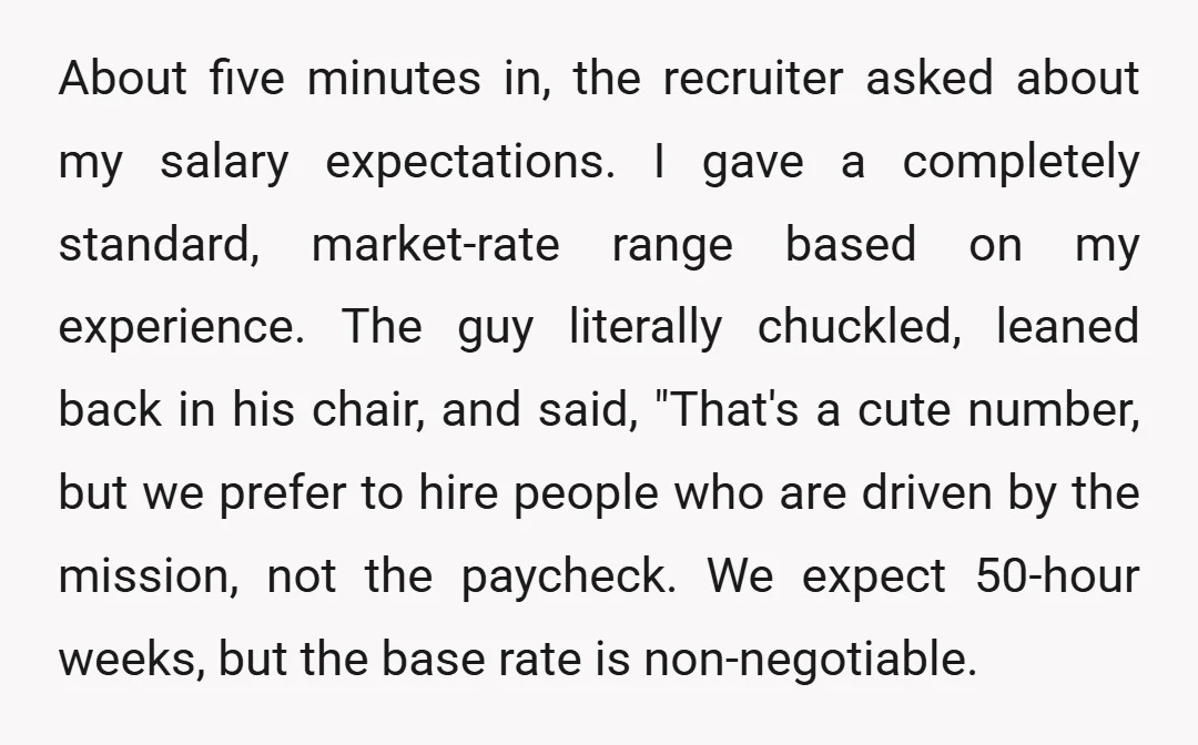 About five minutes in, the recruiter asked about my salary expectations. I gave a completely standard, market-rate range based on my experience. The guy literally chuckled, leaned back in his...