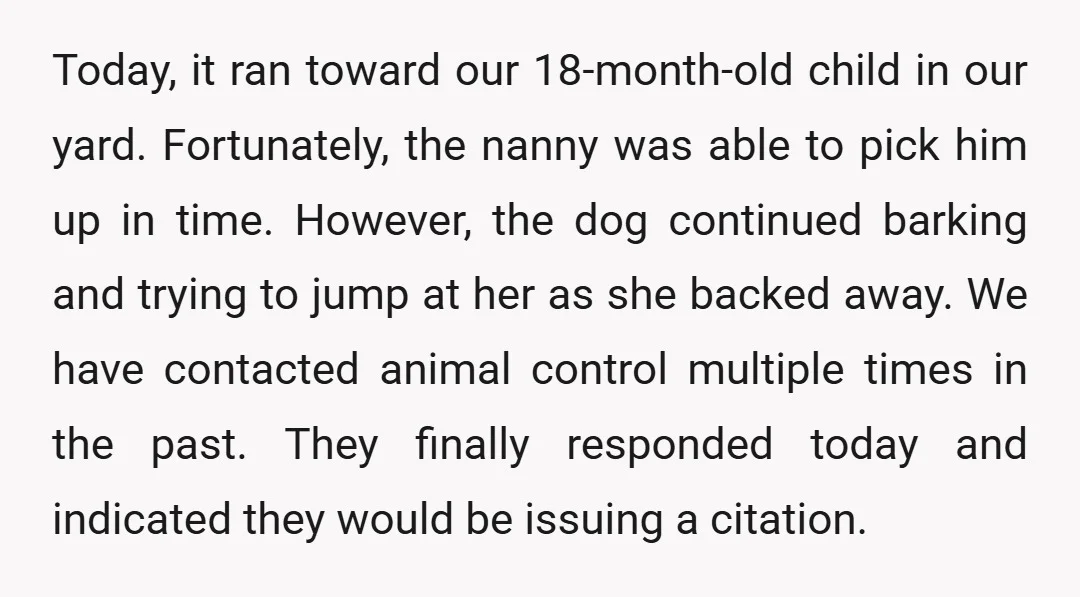 Today, it ran toward our 18-month-old child in our yard. Fortunately, the nanny was able to pick him up in time. However, the dog continued barking and trying to jump...