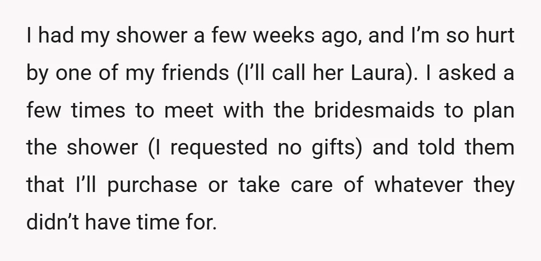 I had my shower a few weeks ago, and I’m so hurt by one of my friends (I’ll call her Laura). I asked a few times to meet with the...