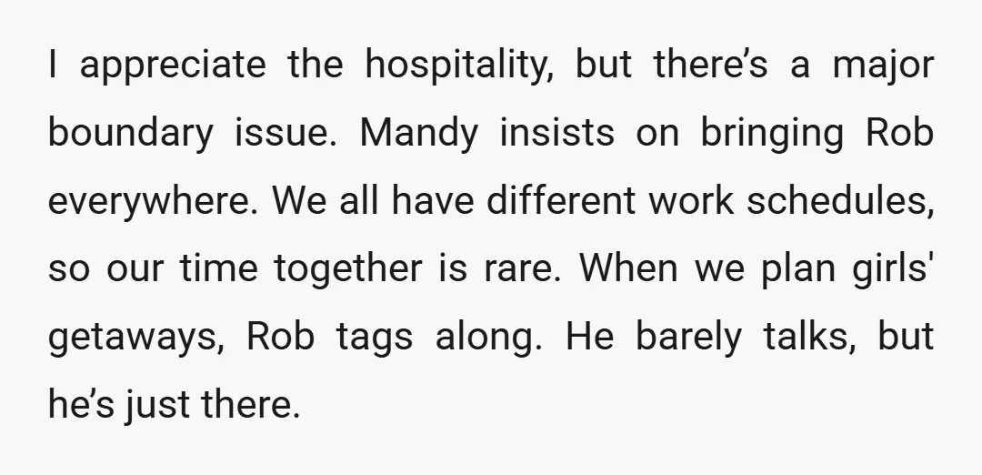 I appreciate the hospitality, but there’s a major boundary issue. Mandy insists on bringing Rob everywhere. We all have different work schedules, so our time together is rare. When we...