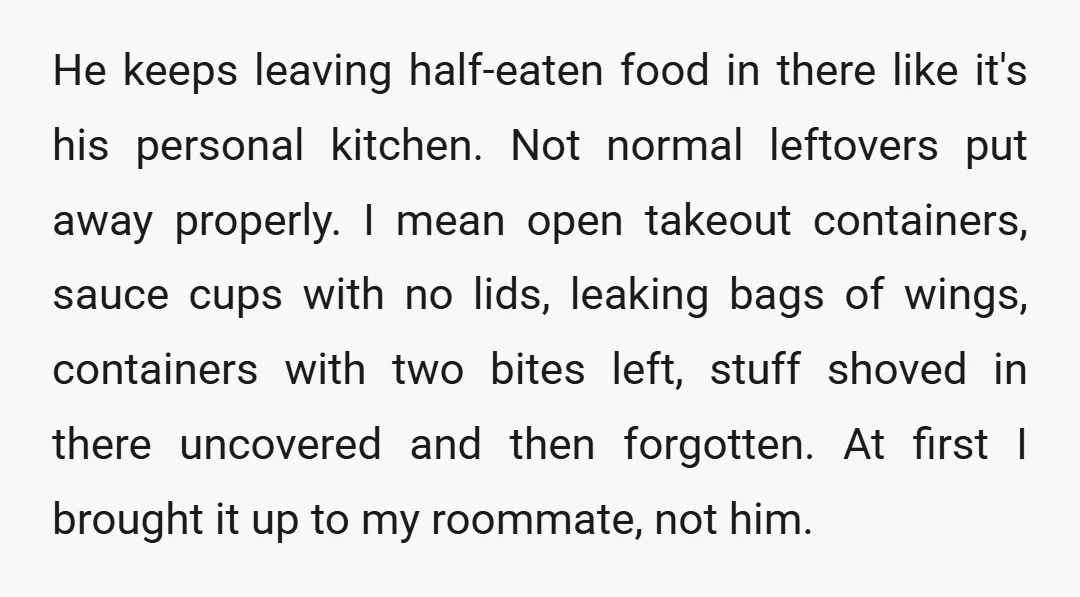 He keeps leaving half-eaten food in there like it's his personal kitchen. Not normal leftovers put away properly. I mean open takeout containers, sauce cups with no lids, leaking bags...