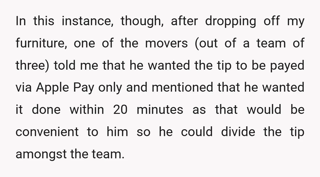 In this instance, though, after dropping off my furniture, one of the movers (out of a team of three) told me that he wanted the tip to be payed via...