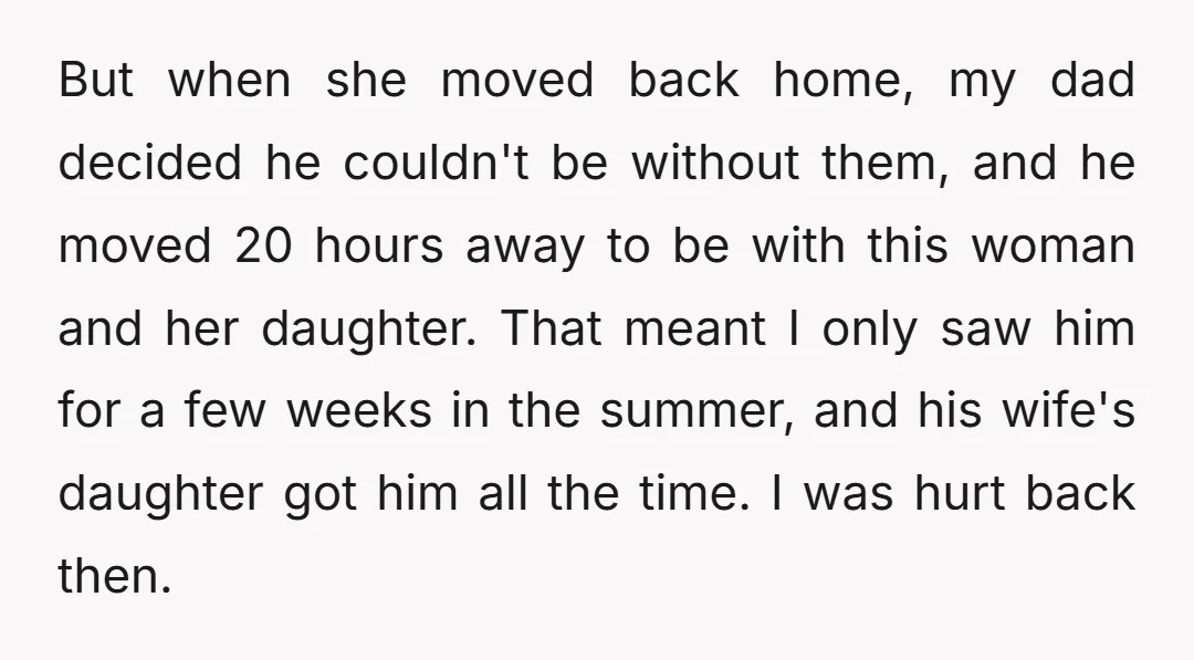 But when she moved back home, my dad decided he couldn't be without them, and he moved 20 hours away to be with this woman and her daughter. That meant...