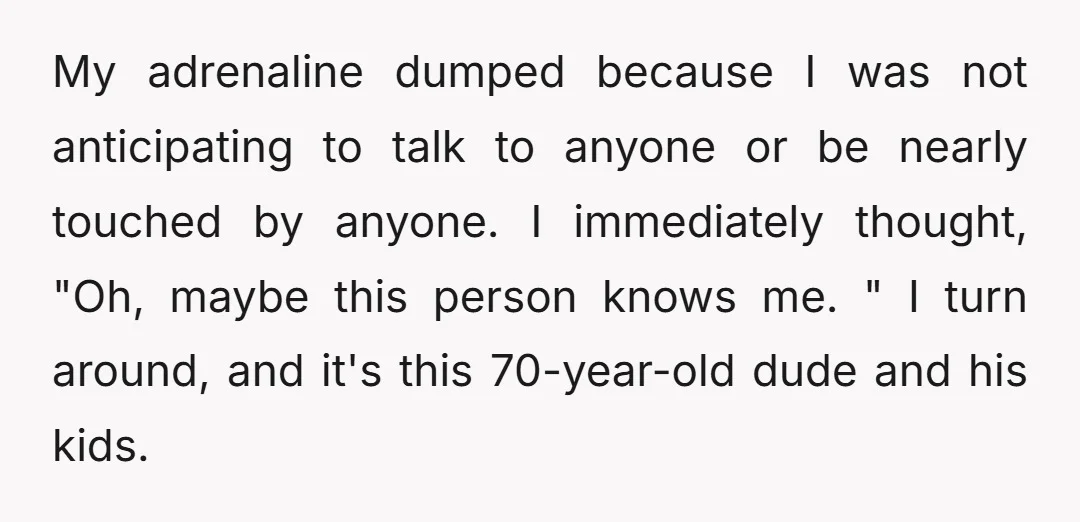 My adrenaline dumped because I was not anticipating to talk to anyone or be nearly touched by anyone. I immediately thought, "Oh, maybe this person knows me. " I turn...