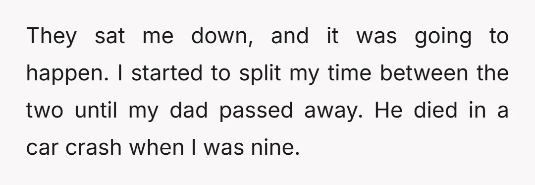 They sat me down, and it was going to happen. I started to split my time between the two until my dad passed away. He died in a car crash...
