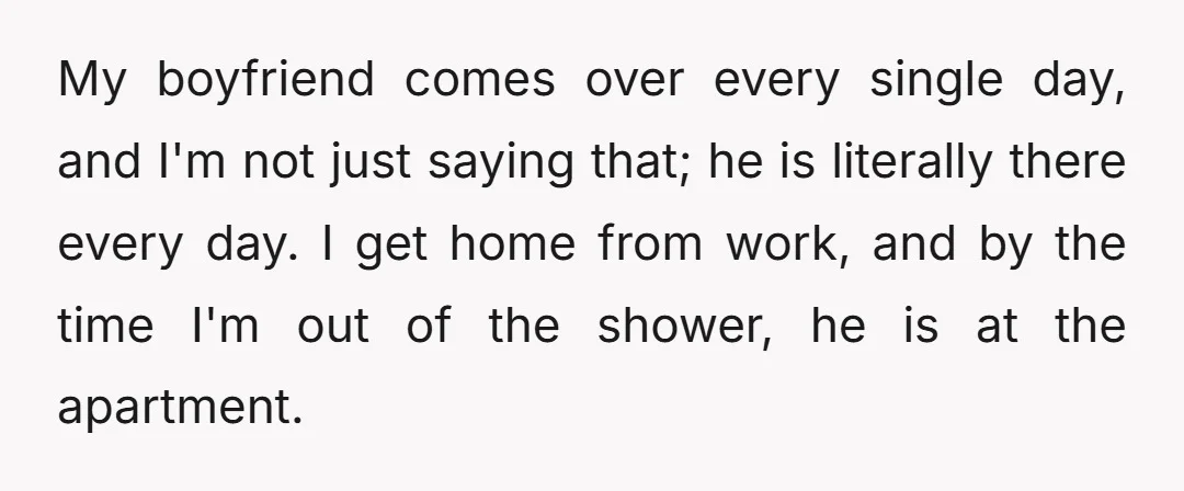 My boyfriend comes over every single day, and I'm not just saying that; he is literally there every day. I get home from work, and by the time I'm out...