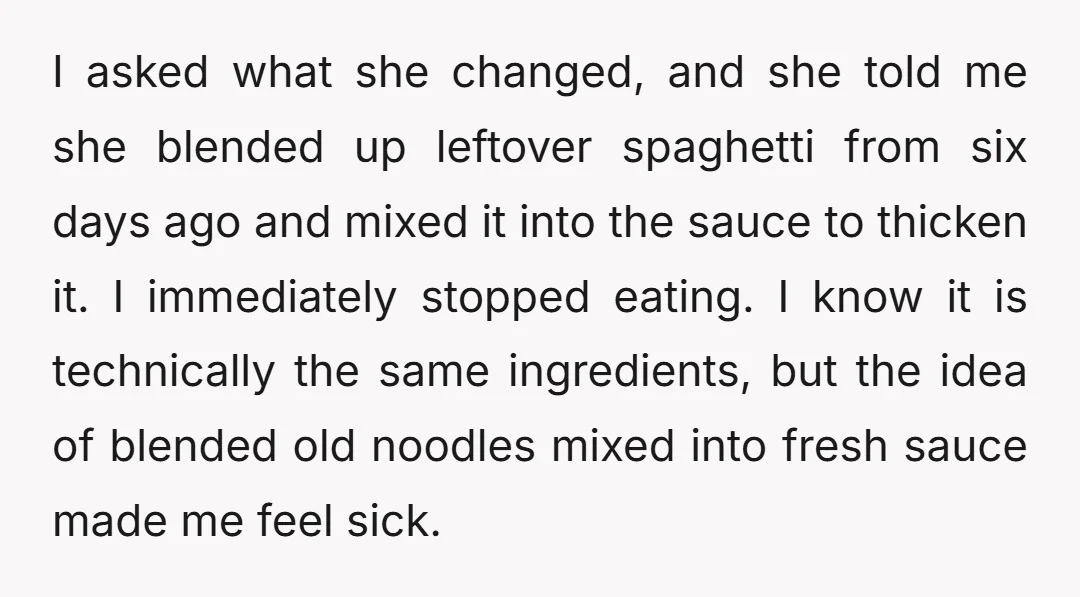 I asked what she changed, and she told me she blended up leftover spaghetti from six days ago and mixed it into the sauce to thicken it. I immediately stopped...