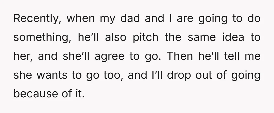 Recently, when my dad and I are going to do something, he’ll also pitch the same idea to her, and she’ll agree to go. Then he’ll tell me she wants...