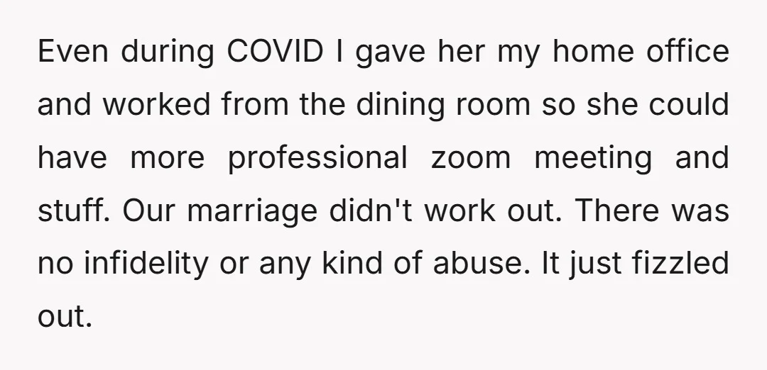 Even during COVID I gave her my home office and worked from the dining room so she could have more professional zoom meeting and stuff. Our marriage didn't work out....