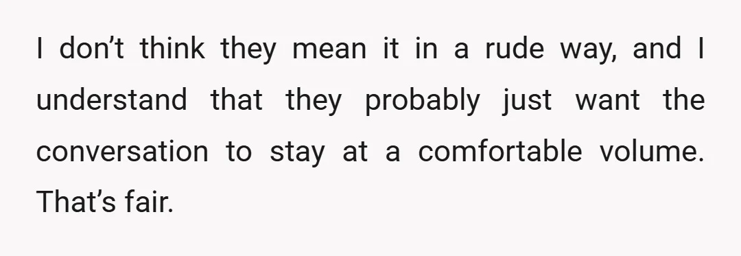 I don’t think they mean it in a rude way, and I understand that they probably just want the conversation to stay at a comfortable volume. That’s fair.