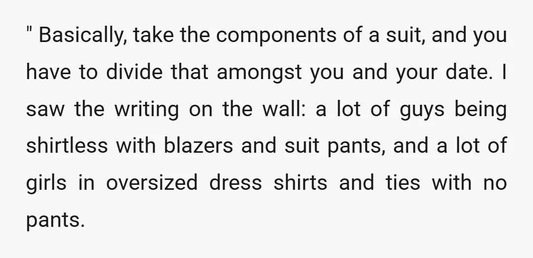 " Basically, take the components of a suit, and you have to divide that amongst you and your date. I saw the writing on the wall: a lot of guys...