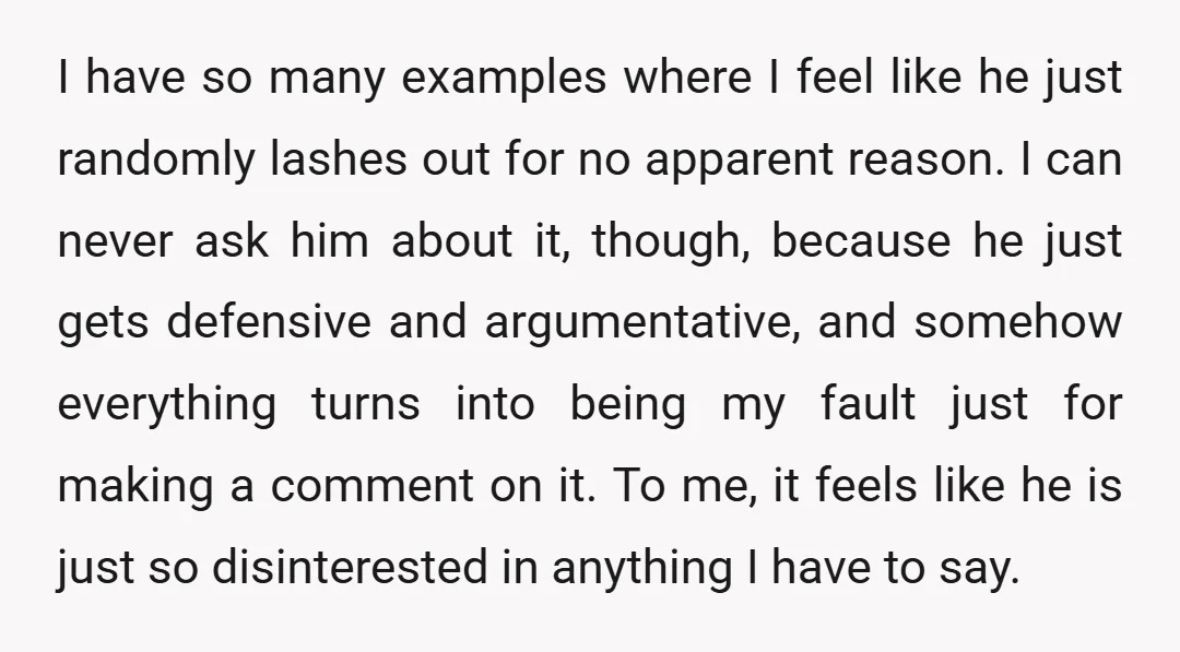 I have so many examples where I feel like he just randomly lashes out for no apparent reason. I can never ask him about it, though, because he just gets...