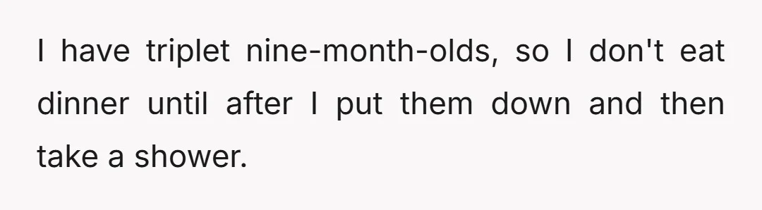 I have triplet nine-month-olds, so I don't eat dinner until after I put them down and then take a shower.
