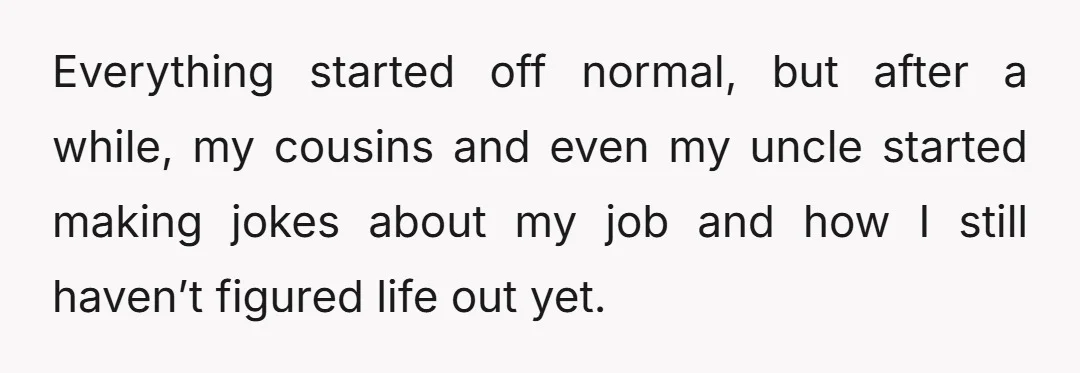 Everything started off normal, but after a while, my cousins and even my uncle started making jokes about my job and how I still haven’t figured life out yet.