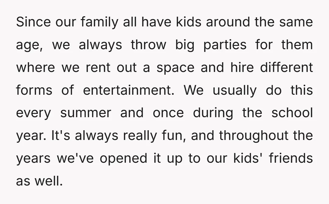 Since our family all have kids around the same age, we always throw big parties for them where we rent out a space and hire different forms of entertainment. We...