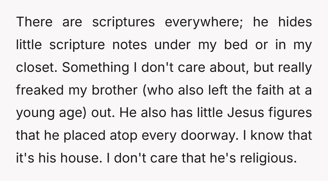 There are scriptures everywhere; he hides little scripture notes under my bed or in my closet. Something I don't care about, but really freaked my brother (who also left the...