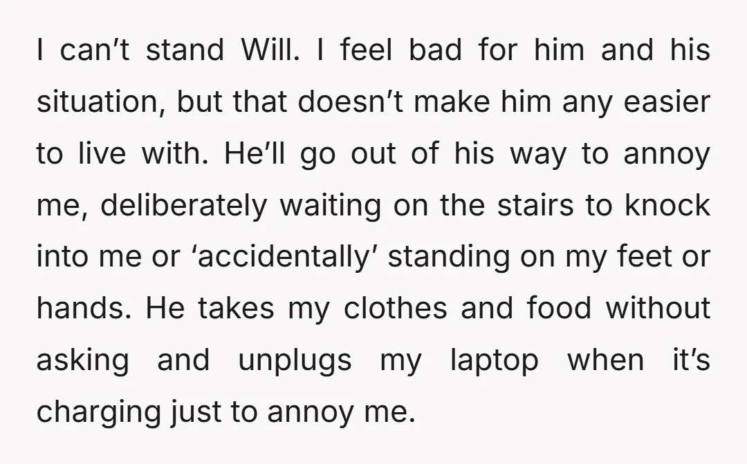 I can’t stand Will. I feel bad for him and his situation, but that doesn’t make him any easier to live with. He’ll go out of his way to annoy...