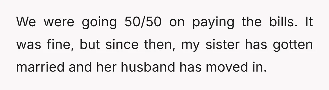 We were going 50/50 on paying the bills. It was fine, but since then, my sister has gotten married and her husband has moved in.