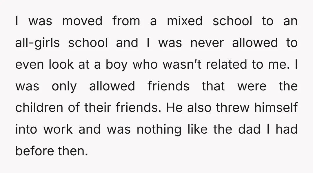 I was moved from a mixed school to an all-girls school and I was never allowed to even look at a boy who wasn’t related to me. I was only...