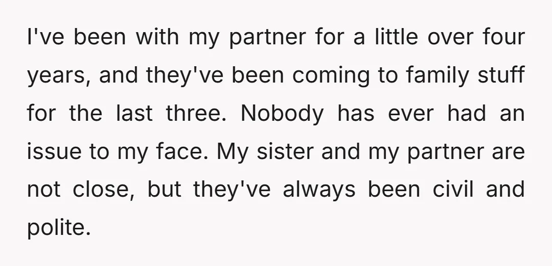 I've been with my partner for a little over four years, and they've been coming to family stuff for the last three. Nobody has ever had an issue to my...