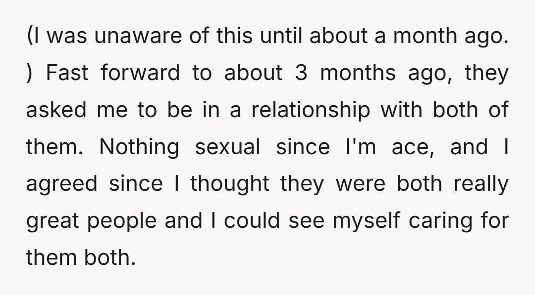 (I was unaware of this until about a month ago. ) Fast forward to about 3 months ago, they asked me to be in a relationship with both of them....