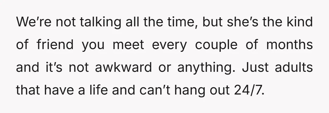 We’re not talking all the time, but she’s the kind of friend you meet every couple of months and it’s not awkward or anything. Just adults that have a life...