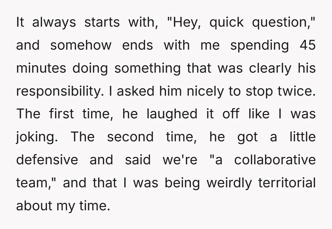 It always starts with, "Hey, quick question," and somehow ends with me spending 45 minutes doing something that was clearly his responsibility. I asked him nicely to stop twice. The...