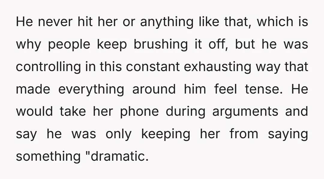 He never hit her or anything like that, which is why people keep brushing it off, but he was controlling in this constant exhausting way that made everything around him...