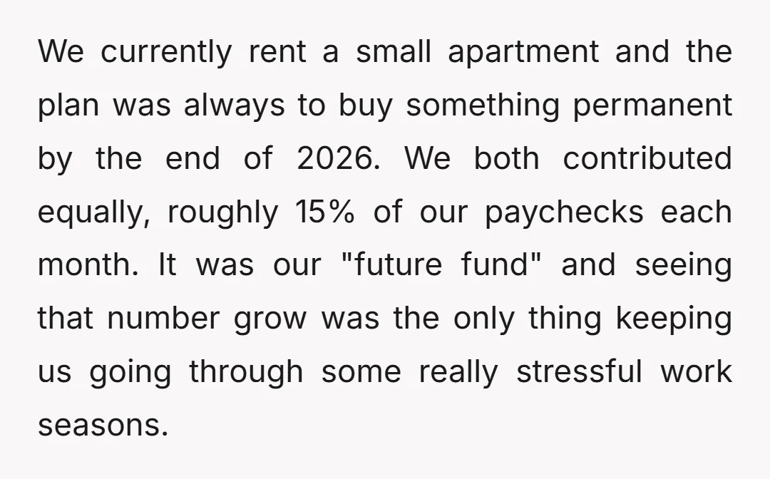 We currently rent a small apartment and the plan was always to buy something permanent by the end of 2026. We both contributed equally, roughly 15% of our paychecks each...