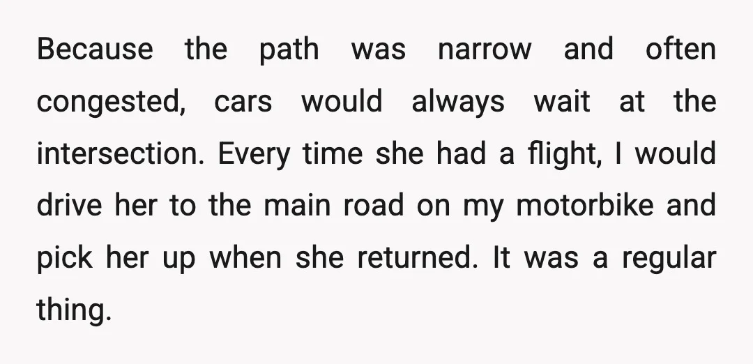Because the path was narrow and often congested, cars would always wait at the intersection. Every time she had a flight, I would drive her to the main road on...
